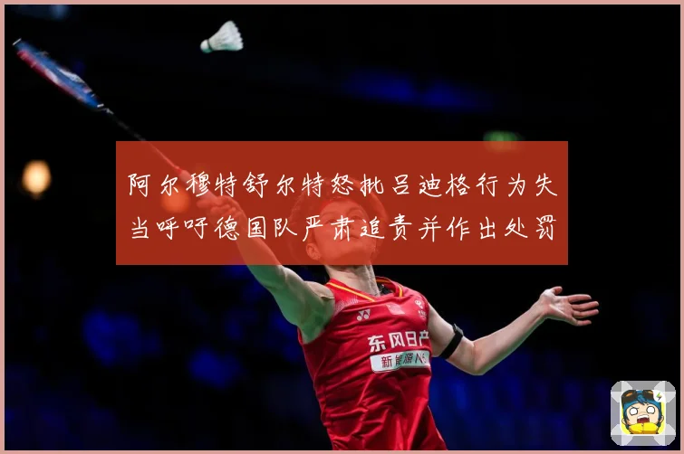 阿尔穆特舒尔特怒批吕迪格行为失当呼吁德国队严肃追责并作出处罚战术观察-深度解析